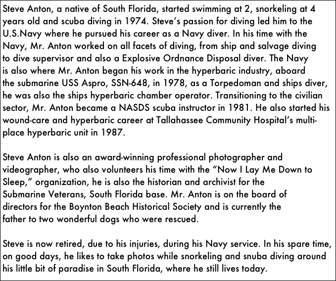 Steve Anton, a native of South Florida, started swimming at 2, snorkeling at 4 years old and scuba diving in 1974. Steveʼs passion for diving led him to the U.S.Navy where he pursued his career as a Navy diver. In his time with the
Navy, Mr. Anton worked on all facets of diving, from ship and salvage diving
to dive supervisor and also a Explosive Ordnance Disposal diver. The Navy
is also where Mr. Anton began his work in the hyperbaric industry, aboard
the submarine USS Aspro, SSN-648, in 1978, as a Torpedoman and ships diver, he was also the ships hyperbaric chamber operator. Transitioning to the civilian sector, Mr. Anton became a NASDS scuba instructor in 1981. He also started his wound-care and hyperbaric career at Tallahassee Community Hospitalʼs multi-place hyperbaric unit in 1987.

Steve Anton is also an award-winning professional photographer and
videographer, who also volunteers his time with the “Now I Lay Me Down to
Sleep,” organization, he is also the historian and archivist for the
Submarine Veterans, South Florida base. Mr. Anton is on the board of
directors for the Boynton Beach Historical Society and is currently the
father to two wonderful dogs who were rescued.

Steve is now retired, due to his injuries, during his Navy service. In his spare time, on good days, he likes to take photos while snorkeling and snuba diving around his little bit of paradise in South Florida, where he still lives today.